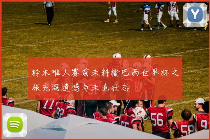 铃木唯人赛前未料输巴西世界杯之旅充满遗憾与未竟壮志