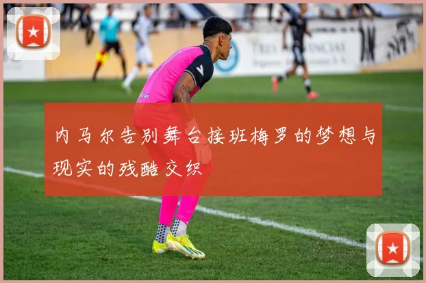 内马尔告别舞台接班梅罗的梦想与现实的残酷交织
