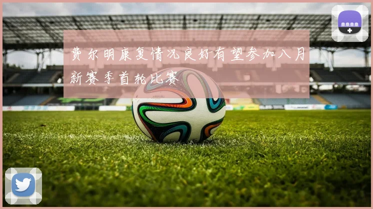 费尔明康复情况良好有望参加八月新赛季首轮比赛