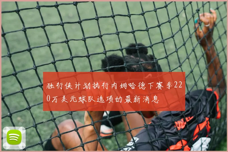 独行侠计划执行内姆哈德下赛季220万美元球队选项的最新消息