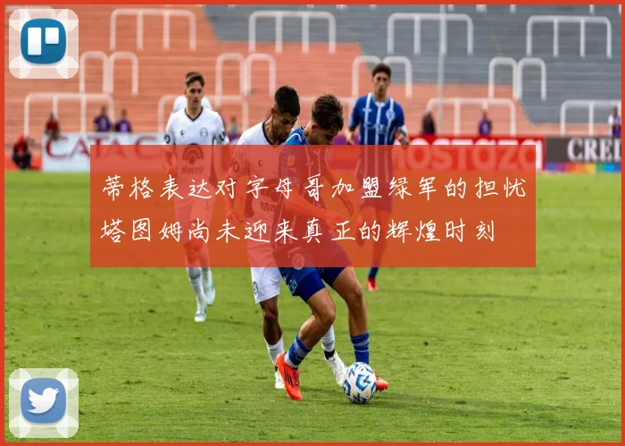 蒂格表达对字母哥加盟绿军的担忧塔图姆尚未迎来真正的辉煌时刻