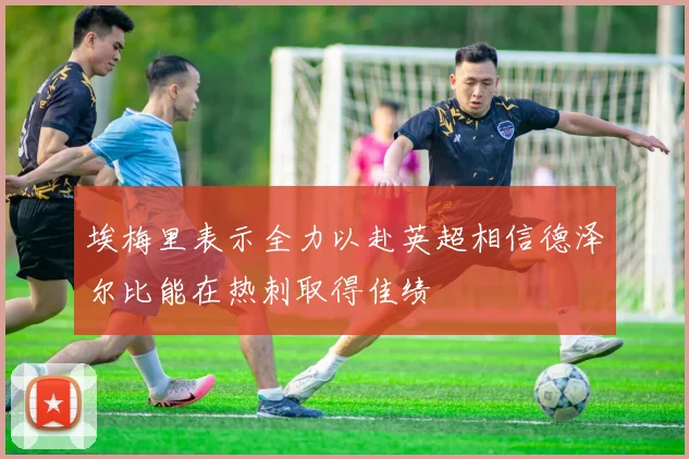 埃梅里表示全力以赴英超相信德泽尔比能在热刺取得佳绩