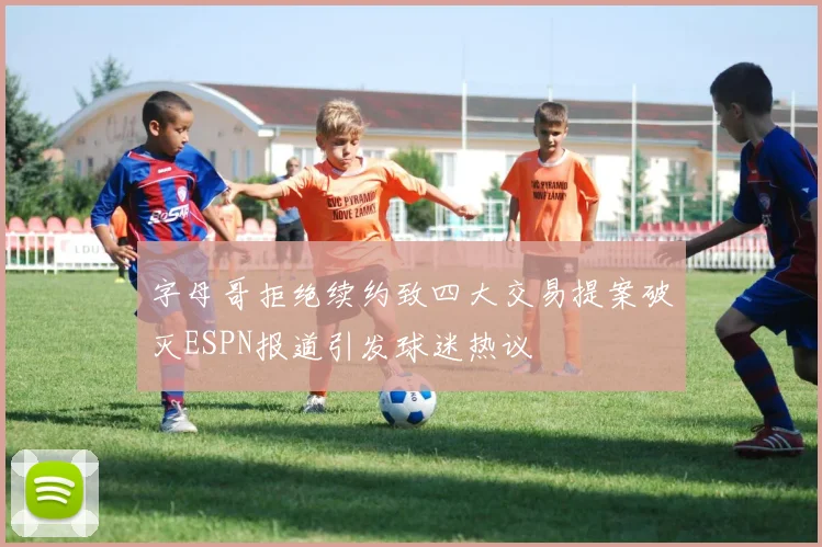 字母哥拒绝续约致四大交易提案破灭ESPN报道引发球迷热议